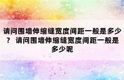 请问围墙伸缩缝宽度间距一般是多少？ 请问围墙伸缩缝宽度间距一般是多少呢